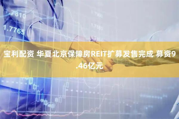 宝利配资 华夏北京保障房REIT扩募发售完成 募资9.46亿元
