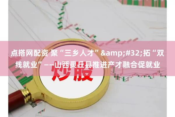 点搭网配资 聚“三乡人才” 拓“双线就业”——山西灵丘县推进产才融合促就业
