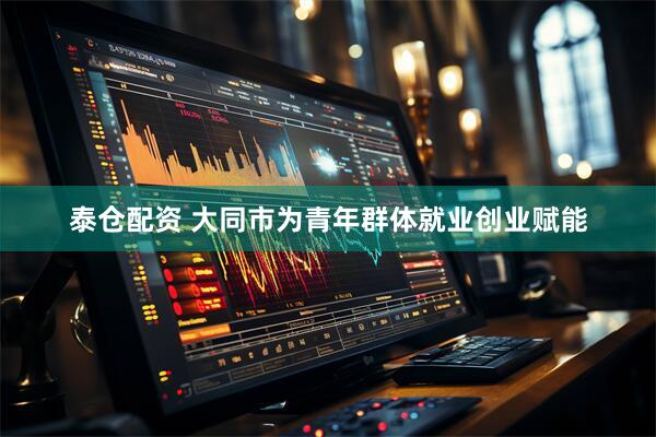 泰仓配资 大同市为青年群体就业创业赋能