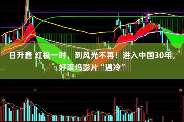 日升鑫 红极一时，到风光不再！进入中国30年，好莱坞影片“遇冷”