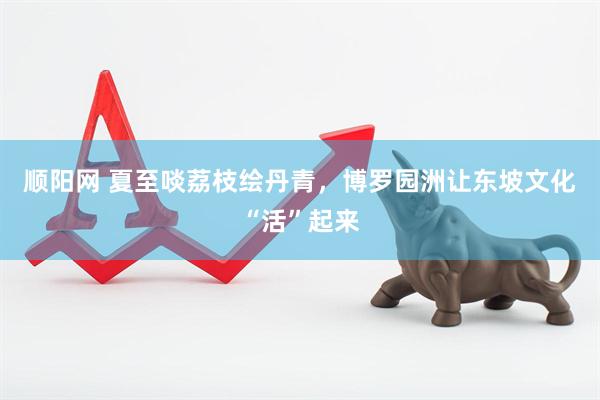 顺阳网 夏至啖荔枝绘丹青，博罗园洲让东坡文化“活”起来