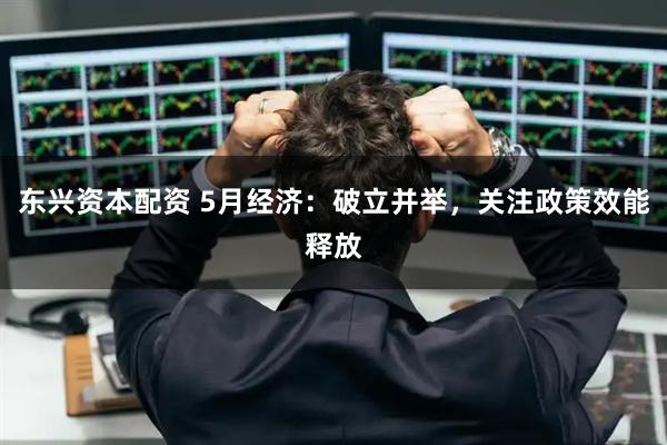 东兴资本配资 5月经济：破立并举，关注政策效能释放