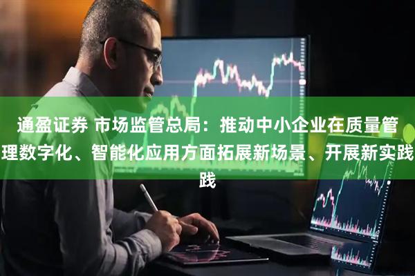 通盈证券 市场监管总局：推动中小企业在质量管理数字化、智能化应用方面拓展新场景、开展新实践