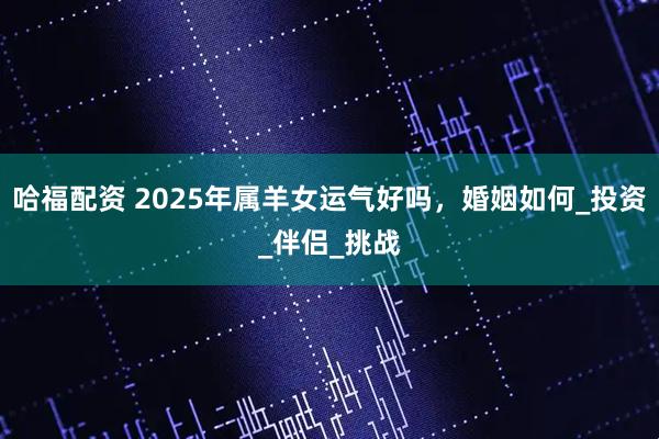 哈福配资 2025年属羊女运气好吗，婚姻如何_投资_伴侣_挑战