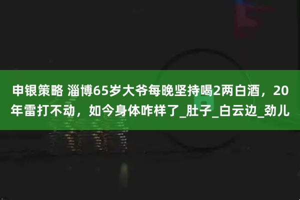 申银策略 淄博65岁大爷每晚坚持喝2两白酒，20年雷打不动，如今身体咋样了_肚子_白云边_劲儿