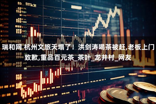瑞和网 杭州文旅天塌了！洪剑涛喝茶被赶,老板上门致歉,重品百元茶_茶叶_龙井村_网友