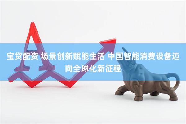 宝贷配资 场景创新赋能生活 中国智能消费设备迈向全球化新征程