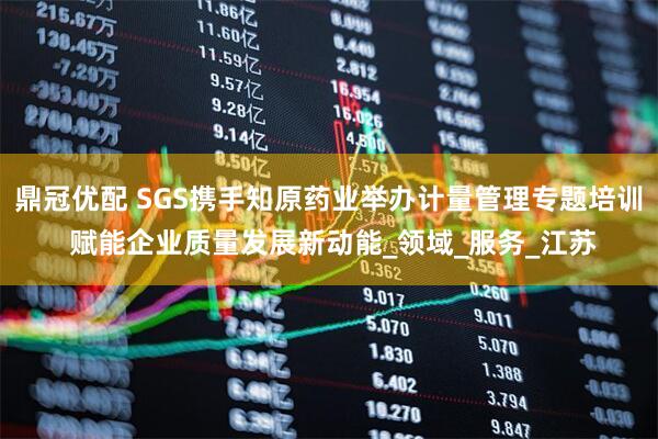 鼎冠优配 SGS携手知原药业举办计量管理专题培训 赋能企业质量发展新动能_领域_服务_江苏