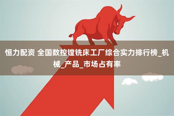恒力配资 全国数控镗铣床工厂综合实力排行榜_机械_产品_市场占有率