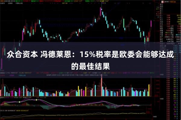 众合资本 冯德莱恩：15%税率是欧委会能够达成的最佳结果