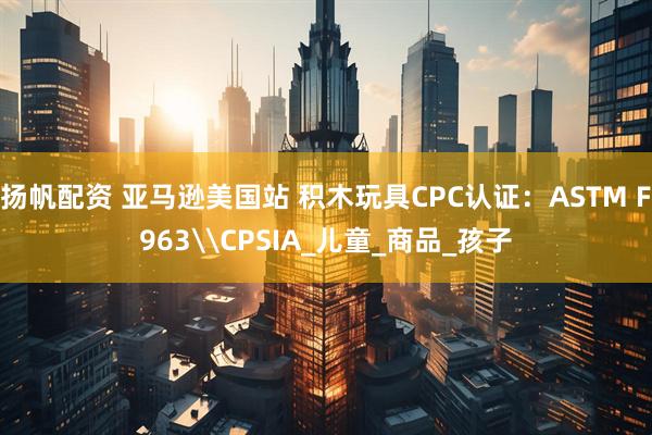 扬帆配资 亚马逊美国站 积木玩具CPC认证：ASTM F963\CPSIA_儿童_商品_孩子