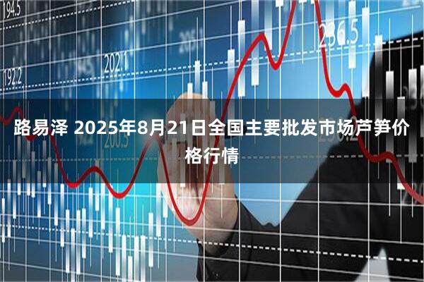 路易泽 2025年8月21日全国主要批发市场芦笋价格行情