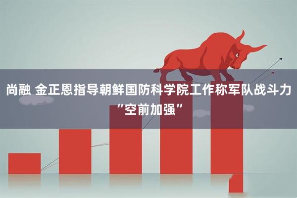 尚融 金正恩指导朝鲜国防科学院工作称军队战斗力“空前加强”