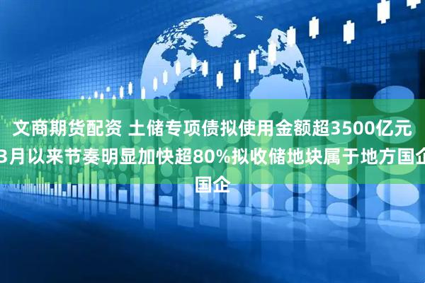 文商期货配资 土储专项债拟使用金额超3500亿元 3月以来节奏明显加快超80%拟收储地块属于地方国企