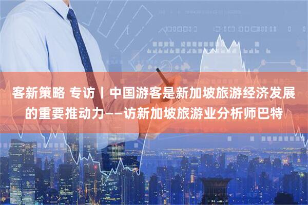 客新策略 专访丨中国游客是新加坡旅游经济发展的重要推动力——访新加坡旅游业分析师巴特