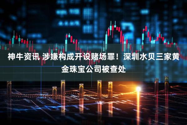 神牛资讯 涉嫌构成开设赌场罪！深圳水贝三家黄金珠宝公司被查处