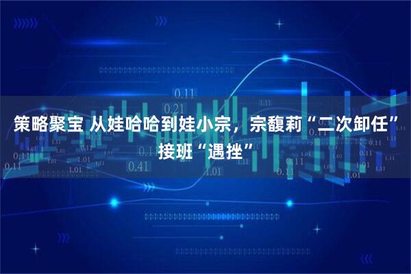 策略聚宝 从娃哈哈到娃小宗，宗馥莉“二次卸任”接班“遇挫”