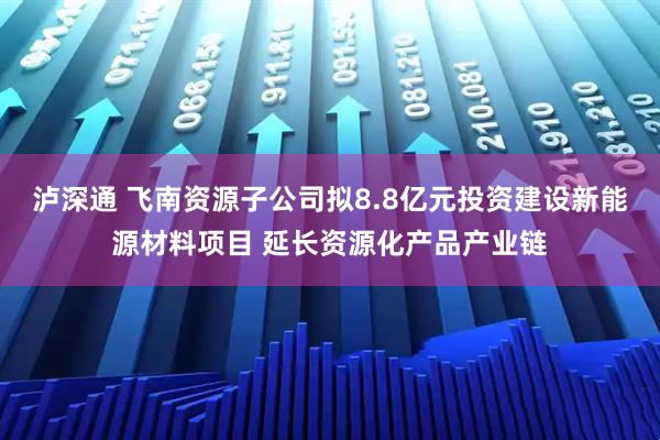 泸深通 飞南资源子公司拟8.8亿元投资建设新能源材料项目 延长资源化产品产业链