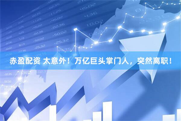 赤盈配资 太意外！万亿巨头掌门人，突然离职！