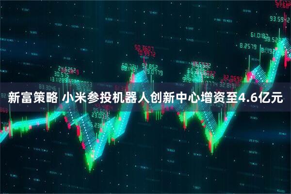 新富策略 小米参投机器人创新中心增资至4.6亿元