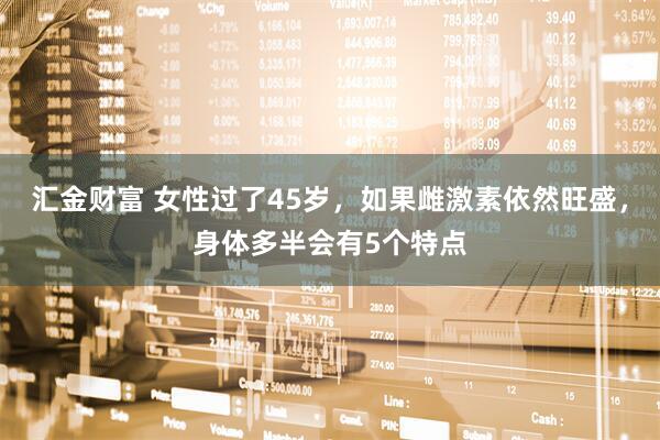 汇金财富 女性过了45岁，如果雌激素依然旺盛，身体多半会有5个特点