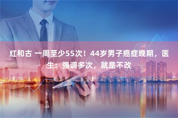 红和古 一周至少55次！44岁男子癌症晚期，医生：强调多次，就是不改