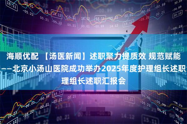 海顺优配 【汤医新闻】述职聚力提质效 规范赋能启新程——北京小汤山医院成功举办2025年度护理组长述职汇报会