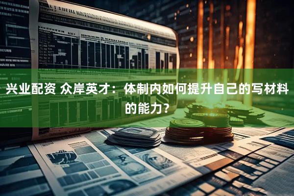 兴业配资 众岸英才：体制内如何提升自己的写材料的能力？