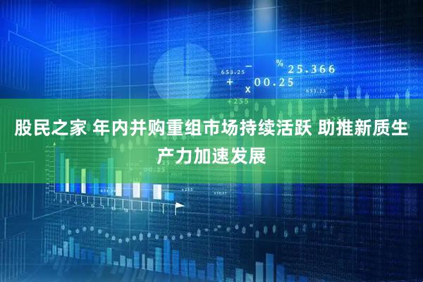 股民之家 年内并购重组市场持续活跃 助推新质生产力加速发展