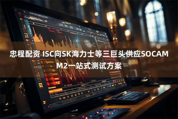 忠程配资 ISC向SK海力士等三巨头供应SOCAMM2一站式测试方案